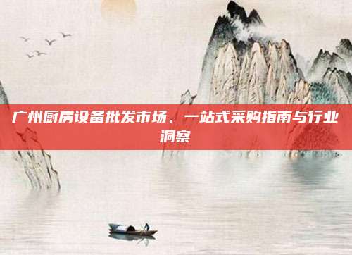 广州厨房设备批发市场，一站式采购指南与行业洞察