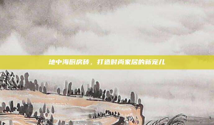 地中海厨房砖，打造时尚家居的新宠儿