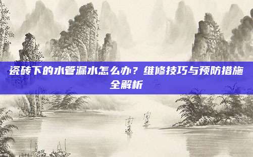 瓷砖下的水管漏水怎么办？维修技巧与预防措施全解析