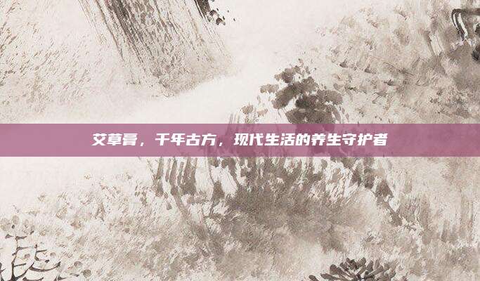 艾草膏，千年古方，现代生活的养生守护者