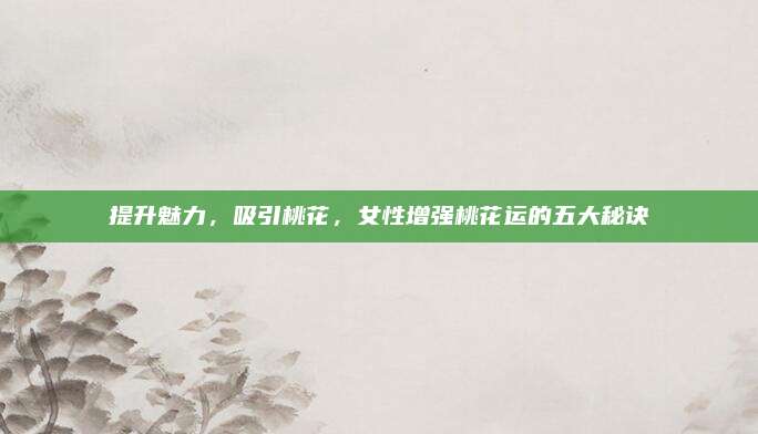 提升魅力，吸引桃花，女性增强桃花运的五大秘诀