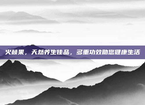 火棘果，天然养生佳品，多重功效助您健康生活