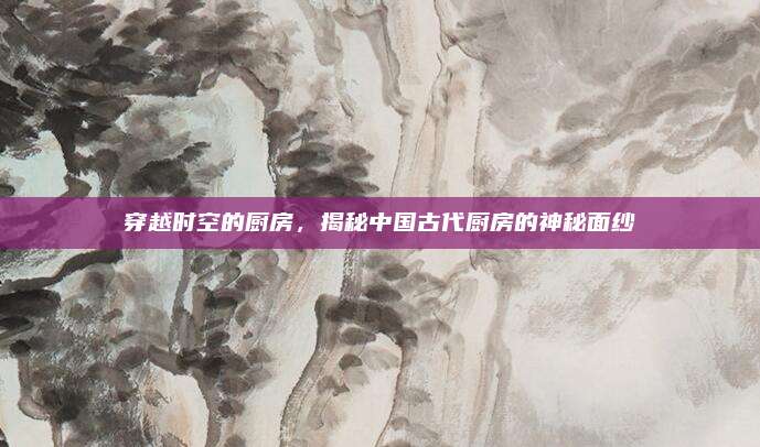 穿越时空的厨房，揭秘中国古代厨房的神秘面纱
