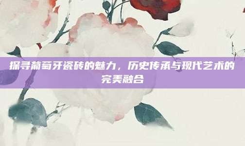 探寻葡萄牙瓷砖的魅力，历史传承与现代艺术的完美融合