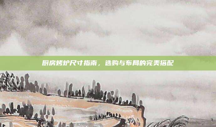 厨房烤炉尺寸指南，选购与布局的完美搭配
