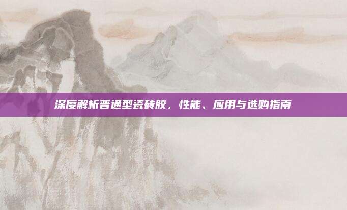 深度解析普通型瓷砖胶，性能、应用与选购指南