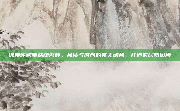 深度评测宝格陶瓷砖，品质与时尚的完美融合，打造家居新风尚