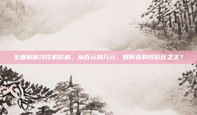 全面解析冷饮机价格，从百元到万元，如何选购性价比之王？