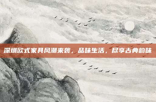 深圳欧式家具风潮来袭，品味生活，尽享古典韵味