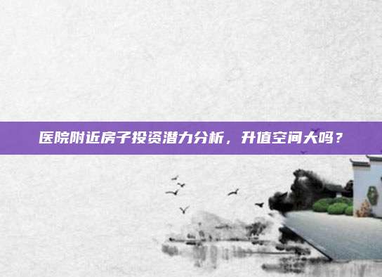 医院附近房子投资潜力分析，升值空间大吗？