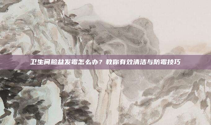 卫生间脸盆发霉怎么办？教你有效清洁与防霉技巧