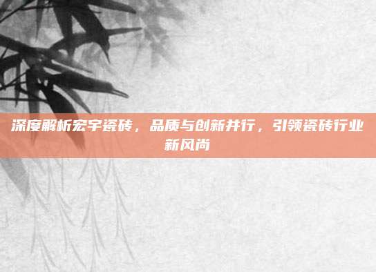 深度解析宏宇瓷砖，品质与创新并行，引领瓷砖行业新风尚