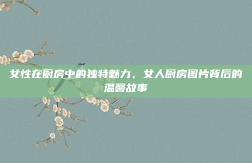 女性在厨房中的独特魅力，女人厨房图片背后的温馨故事