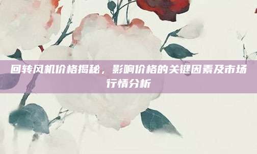 回转风机价格揭秘，影响价格的关键因素及市场行情分析