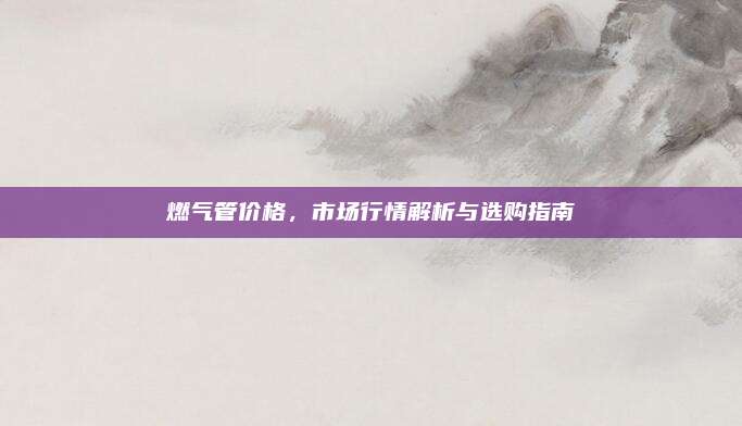 燃气管价格，市场行情解析与选购指南