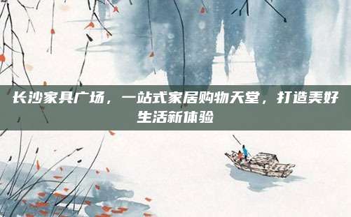 长沙家具广场，一站式家居购物天堂，打造美好生活新体验
