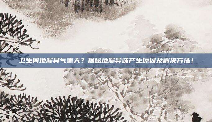 卫生间地漏臭气熏天？揭秘地漏异味产生原因及解决方法！