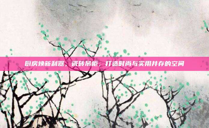 厨房焕新利器，瓷砖吊柜，打造时尚与实用并存的空间