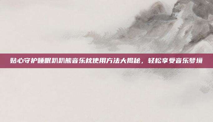 贴心守护睡眠趴趴熊音乐枕使用方法大揭秘，轻松享受音乐梦境