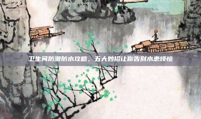 卫生间防潮防水攻略，五大妙招让你告别水患烦恼