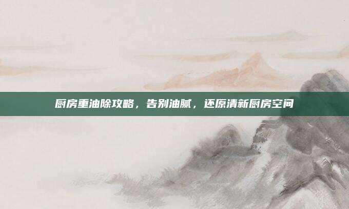 厨房重油除攻略，告别油腻，还原清新厨房空间