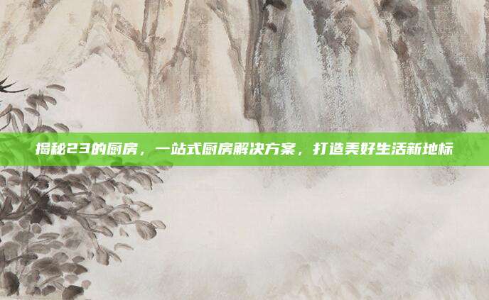 揭秘23的厨房，一站式厨房解决方案，打造美好生活新地标