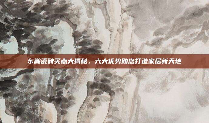 东鹏瓷砖买点大揭秘，六大优势助您打造家居新天地