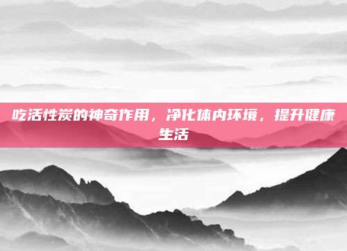 吃活性炭的神奇作用，净化体内环境，提升健康生活