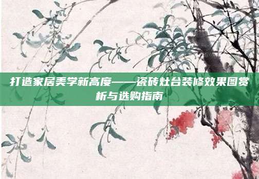 打造家居美学新高度——瓷砖灶台装修效果图赏析与选购指南