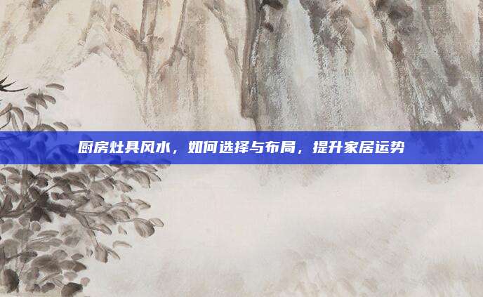 厨房灶具风水，如何选择与布局，提升家居运势
