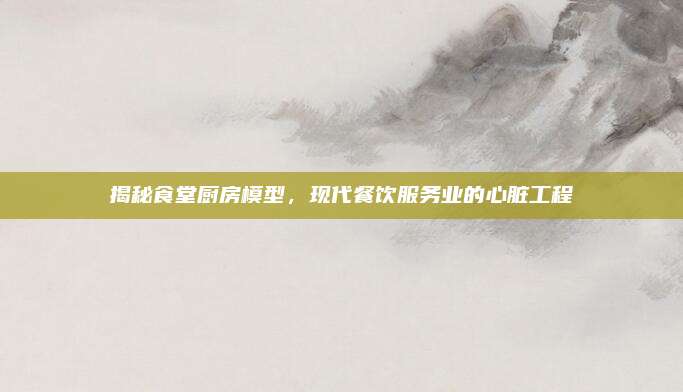 揭秘食堂厨房模型，现代餐饮服务业的心脏工程
