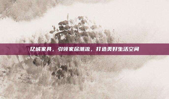 亿城家具，引领家居潮流，打造美好生活空间