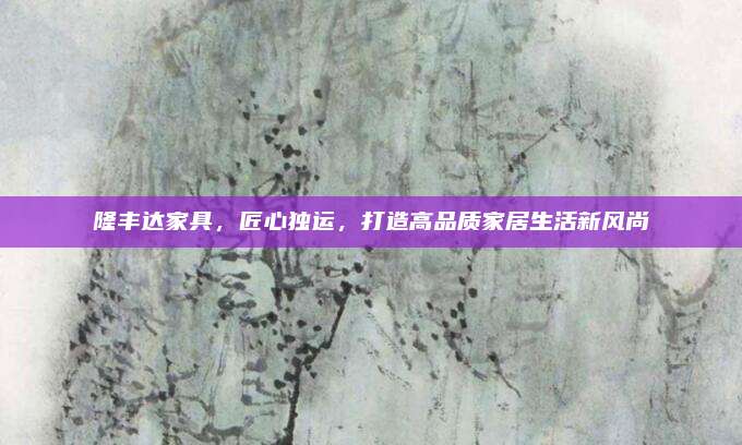 隆丰达家具，匠心独运，打造高品质家居生活新风尚