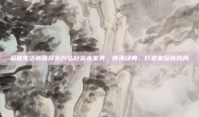 品质生活新选择东方弘叶实木家具，传承经典，打造家居新风尚
