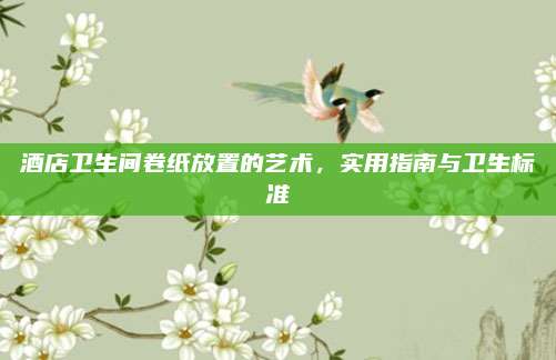 酒店卫生间卷纸放置的艺术，实用指南与卫生标准