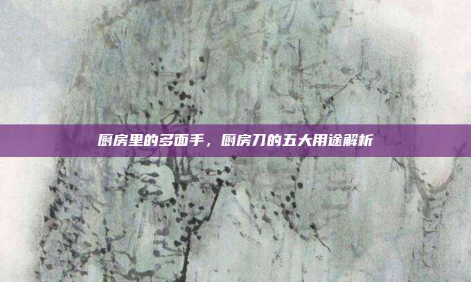 厨房里的多面手，厨房刀的五大用途解析