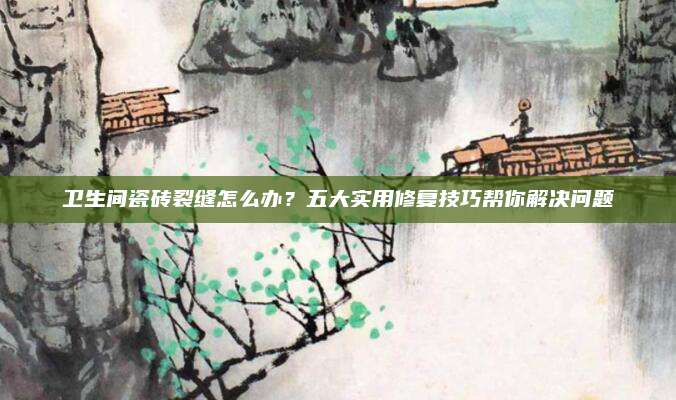 卫生间瓷砖裂缝怎么办？五大实用修复技巧帮你解决问题