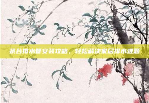 茶台排水管安装攻略，轻松解决家居排水难题