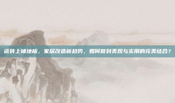 瓷砖上铺地板，家居改造新趋势，如何做到美观与实用的完美结合？
