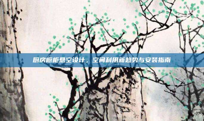 厨房橱柜悬空设计，空间利用新趋势与安装指南