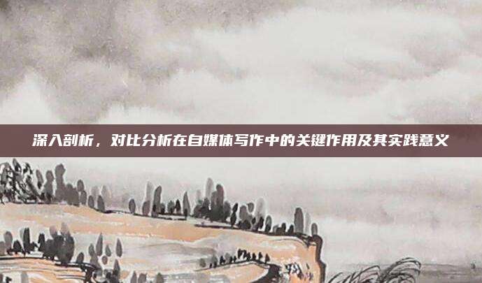 深入剖析，对比分析在自媒体写作中的关键作用及其实践意义