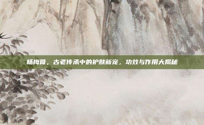 杨梅膏，古老传承中的护肤新宠，功效与作用大揭秘
