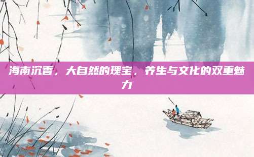 海南沉香，大自然的瑰宝，养生与文化的双重魅力