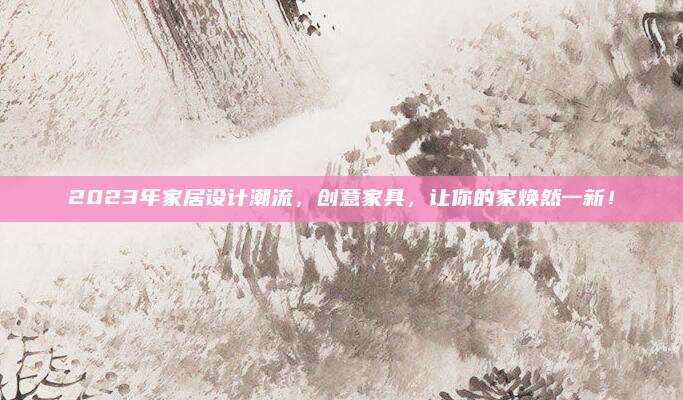 2023年家居设计潮流，创意家具，让你的家焕然一新！