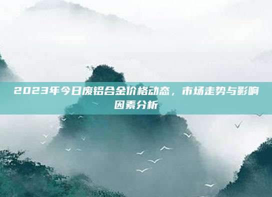 2023年今日废铝合金价格动态，市场走势与影响因素分析
