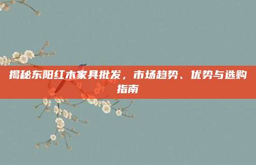 揭秘东阳红木家具批发，市场趋势、优势与选购指南