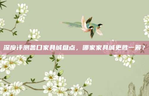 深度评测蠡口家具城盘点，哪家家具城更胜一筹？