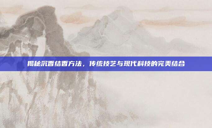 揭秘沉香结香方法，传统技艺与现代科技的完美结合