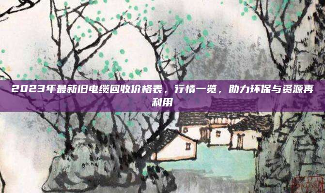 2023年最新旧电缆回收价格表，行情一览，助力环保与资源再利用