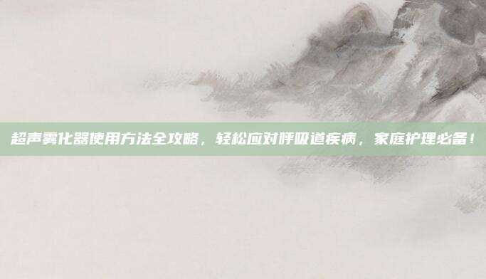 超声雾化器使用方法全攻略，轻松应对呼吸道疾病，家庭护理必备！